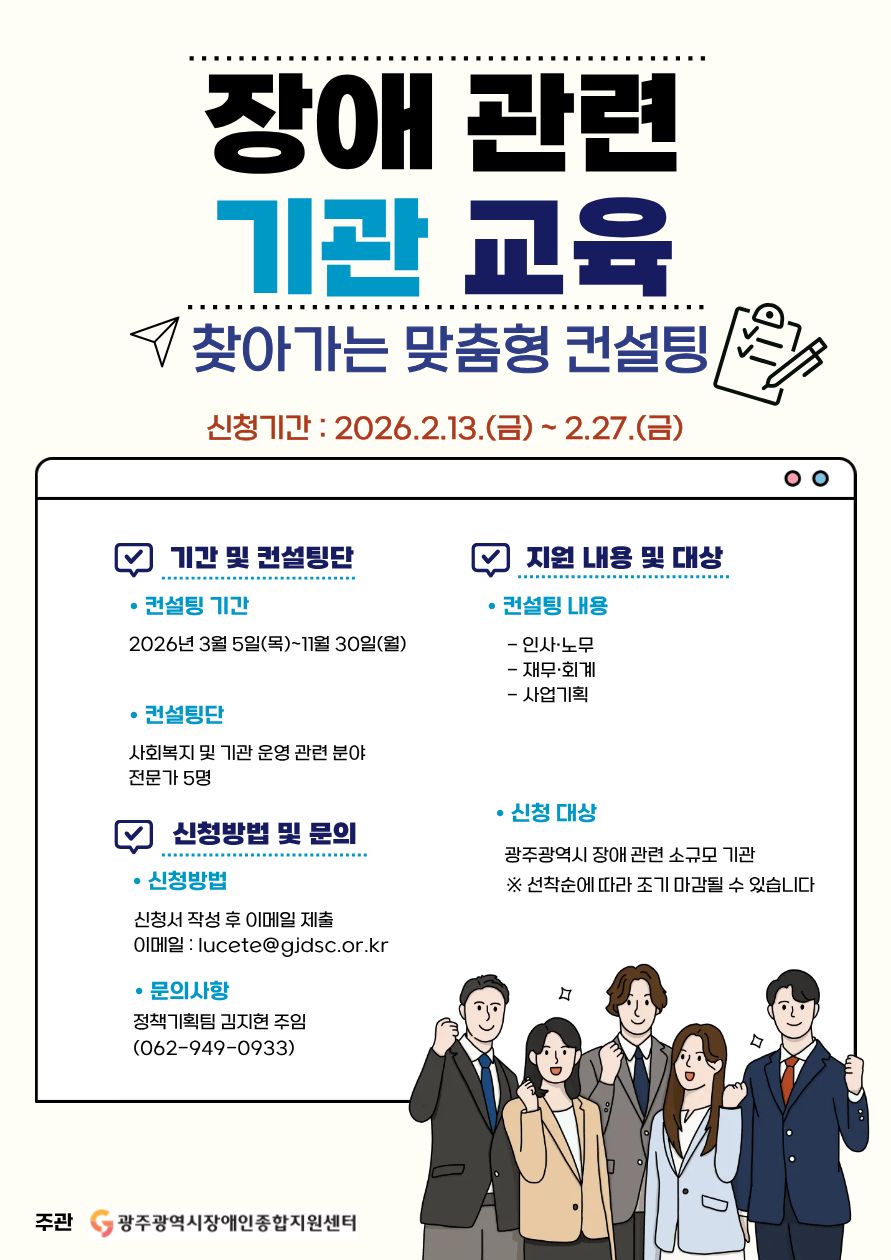 [2026년 장애 관련 기관 교육 참여기관 모집 공고]
'찾아가는 맞춤형 컨설팅'
 ❍ 신청기간 : 2026.2.6.(금) ~ 2.27.(금)  
 ❍ 기간 및 컨설팅단
  - 컨설팅 기간 : 2026.3.5.(목) ~ 11.30.(월)
  - 컨설팅단 : 사회복지 및 기관 운영 관련 분야 전문가 5명
 ❍ 지원 내용 및 대상
  - 컨설팅 내용 : 인사·노무, 재무·회계, 사업기획 등 맞춤형 컨설팅 제공
  - 신청대상 : 광주광역시 장애 관련 소규모 기관
    ※ 선착순에 따라 조기 마감될 수 있습니다.  
 ❍ 신청방법 밎 문의
  - 신청방법 : 신청서 작성 후 이메일 제출(lucete@gjdsc.or.kr)
  - 문의사항 : 정책기획팀 김지현 주임(062-949-0933)

 ❍ 주관 : 광주광역시장애인종합지원센터