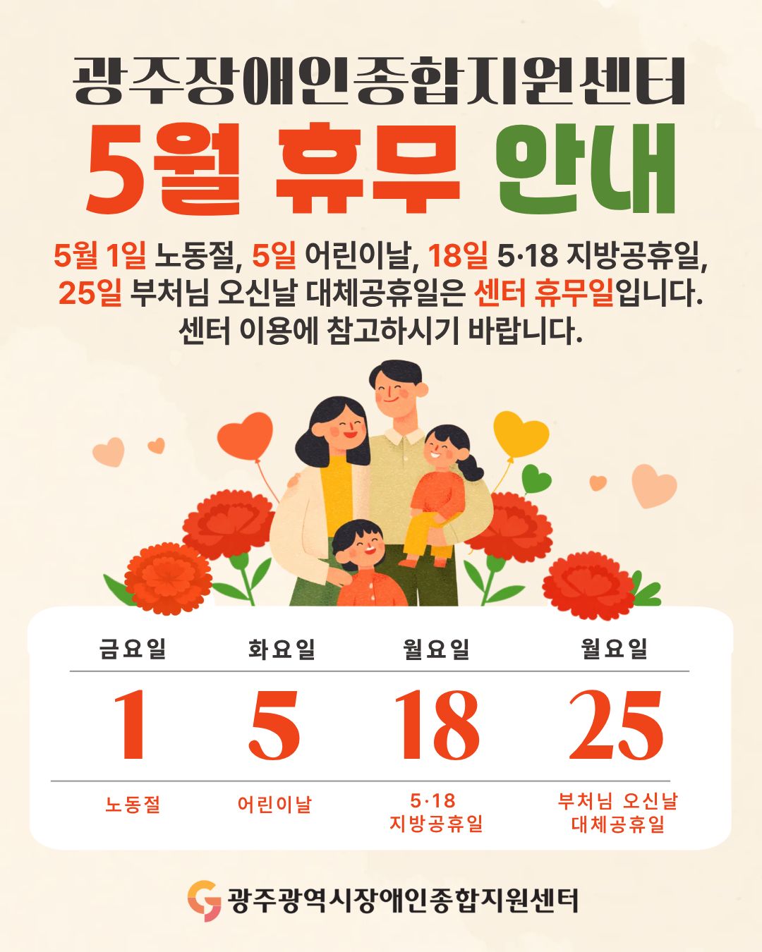 광주장애인종합지원센터 5월 휴무 안내 5월 1일 노동절, 5일 어린이날, 18일 5·18 지방공휴일, 25일 부처님 오신날 대체공휴일은 센터 휴무일입니다. 센터 이용에 참고하시기 바랍니다. 휴무일 : 1일 금요일 노동절, 5일 화요일 어린이날, 18일 월요일 5·18 지방공휴일, 25일 월요일 부처님 오신날 대체공휴일, 광주광역시장애인종합지원센터 