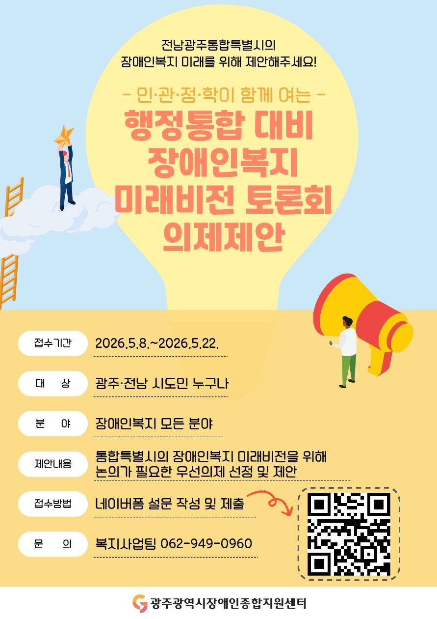 전남광주통합특별시의
장애인복지 미래를 위해 제안해주세요! - 민·관·정·학이 함께 여는 - 행정통합 대비 장애인복지 미래비전 토론회 의제제안 ○ 접수기간: 2026. 5. 8.(금) ~ 2026. 5. 22.(금)
○ 대　　상: 광주·전남 시도민 누구나 ○ 분　　야: 장애인복지 모든 분야 ○ 제안내용: 통합특별시의 장애인복지 미래비전을 위해 논의가 필요한 우선의제 선정 및 제안 ○ 접수방법: 네이버폼 설문 작성 및 제출 링크주소: https://naver.me/GII8TxCX
○ 문　　의: 복지사업팀 062-949-0960 광주광역시장애인종합지원센터