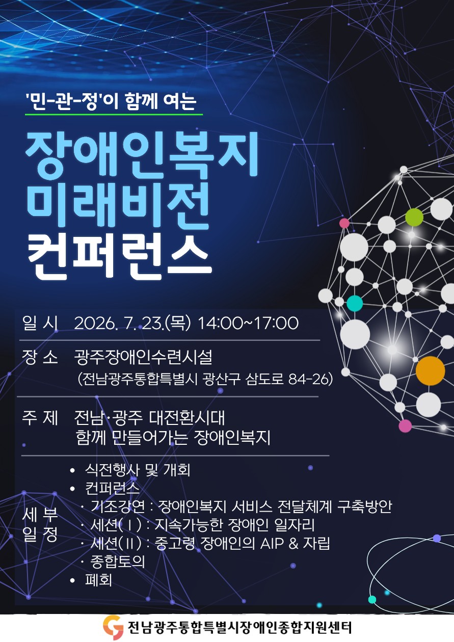 '민-관-정'이 함께 여는 장애인복지 미래비전 컨퍼런스
○ 일시 : 2026. 7. 23.(목) 14:00~17:00
○ 장소 : 광주장애인수련시설(전남광주통합특별시 광산구 삼도로 84-26)
○ 주제 : 전남·광주 대전환시대 함께 만들어가는 장애인복지
○ 세부일정
* 식전행사 및 개최
* 컨퍼런스
  · 기조강연 : 장애인복지 서비스 전달체계 구축방안
  · 세션(Ⅰ) : 지속가능한 장애인 일자리
  · 세션(Ⅱ) : 중고령 장애인의 AIP&자립
  · 종합토의
* 폐회
주최 : 전남광주통합특별시장애인종합지원센터