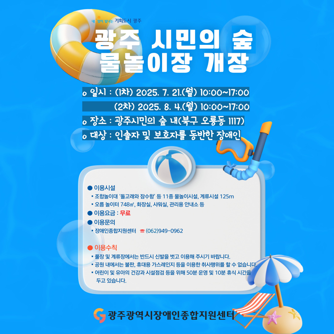 [2025년 광주 시민의숲 장애인전용 물놀이장 개장]

○ 일시 : (1차) 2025. 7. 21.(월) 10:00~17:00 / (2차) 2025. 8. 4.(월) 10:00~17:00
○ 장소 : 광주시민의숲 내(북구 오룡동 1117)
○ 대상 : 인솔자 및 보호자를 동반한 장애인