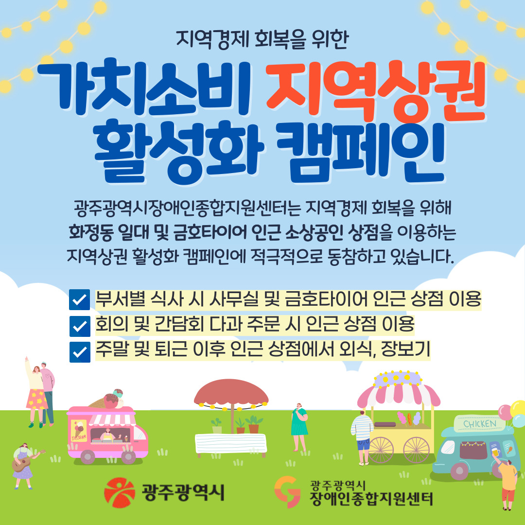 [가치소비 지역상권 활성화 캠페인]

광주광역시장애인종합지원센터는 지역경제 회복을 위해 화정동 일대 및 금호타이어 인근 소상공인 상점을 이용하는 지역상권 활성화 캠페인에 적극적으로 동참하고있습니다. 

부서별 식사 시 사무실 및 금호타이어 인근 상점 이용
회의 및 간담회 다과 주문 시 인근 상점 이용
주말 및 퇴근 이후 인근 상점에서 외식, 장보기