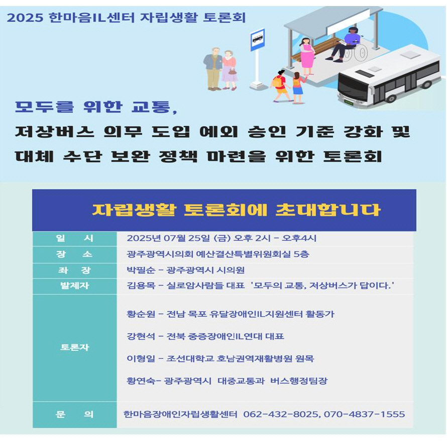 2025 한마음IL센터 자립생활 토론회

모두를 위한 교통,
저상버스 의무 도입 예외 승인 기준 강화 및 대체 수단 보완 정책 마련을 위한 토론회

자립생활 토론회에 초대합니다.

○ 일시 : 2025년 7월 25일(금) 14:00~16:00

○ 장소 : 광주광역시의회 예산결산특별위원회실 5층

○ 좌장 : 박필순 - 광주광역시 시의원

○ 발제자 : 김용목 - 실로암사람들 대표 '모두의 교통, 저상버스가 답이다.'

○ 토론자 :
황순원 - 전남 목포 유달장애인IL지원센터 활동가
강현석 - 전북 중증장애인IL연대 대표
이형일 - 조선대학교 호남권역재활병원 원목
황연숙-광주광역시 대중교통과 버스행정팀장

○ 문의 : 한마음장애인자립생활센터 062-432-8025, 0707-4837-1555