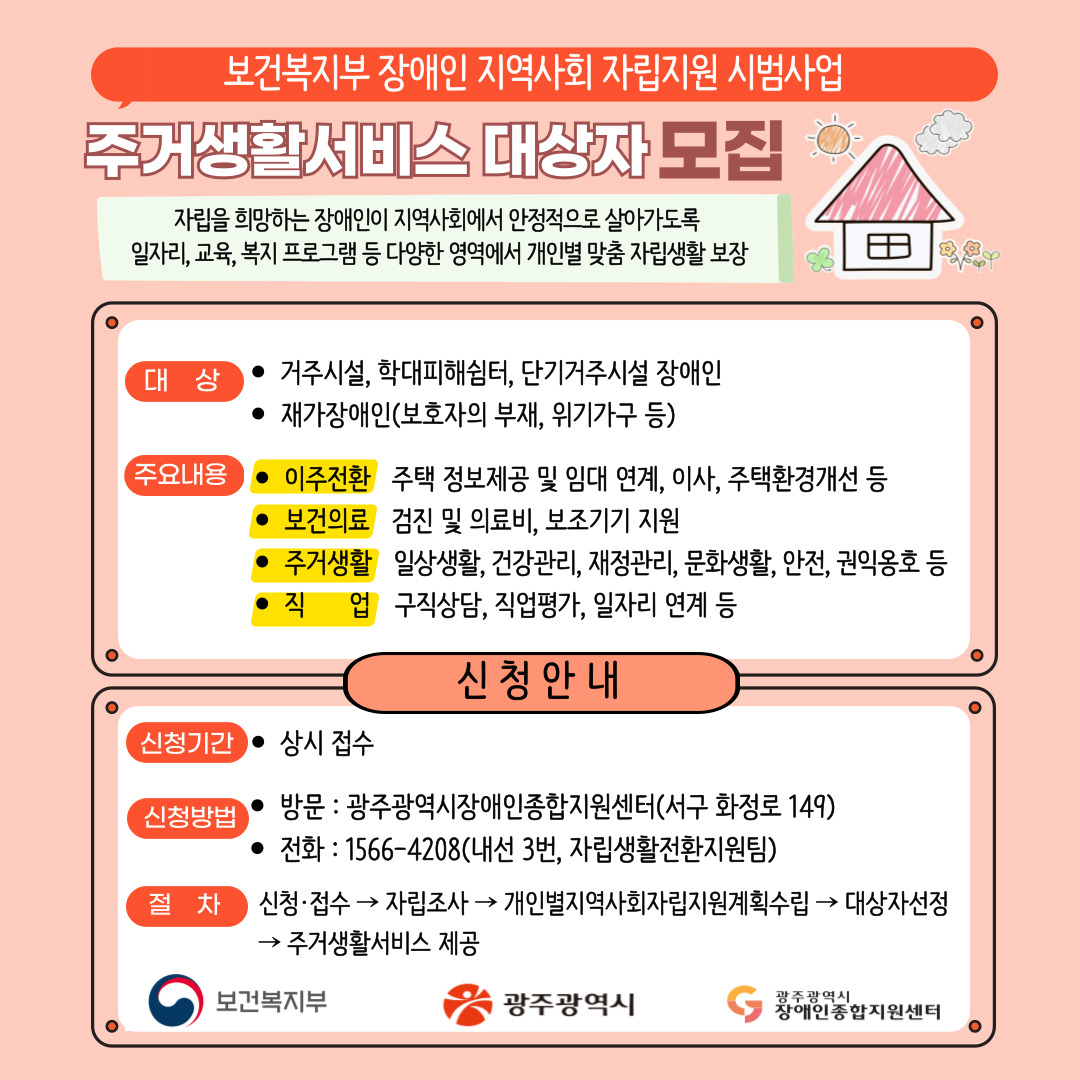 보건복지부 장애인 지역사회 자립지원 시범사업

광주광역시장애인종합지원센터는 자립을 희망하는 장애인이 지역사회에서 안정적으로 살아가도록 다양한 영역에서 개인별 맞춤 자립생활을 지원하기 위해 「보건복지부 장애인 지역사회 자립지원 시범사업(2022.5.~2026.12.)」을 광주광역시와 함께 수행하고 있습니다.

주거생활서비스 대상자 모집
자립을 희망하는 장애인이 지역사회에서 안정적으로 살아가도록 일자리ㆍ교육ㆍ복지 프로그램 등 다양한 영역에서 개인별 맞춤 자립생활 보장

○ 대상
- 거주시설, 학대피해쉼터, 단기거주시설 장애인
- 재가장애인(보호자의 부재, 위기가구 등)

○ 주요내용
- 이주전환 : 주택 정보제공 및 임대 연계, 이사, 주택환경개선 등
- 보건의료 : 검진 및 의료비, 보조기기 지원
- 주거생활 : 일상생활, 건강관리, 재정관리, 문화생활, 안전, 권익옹호 등
- 직업 : 구직상담, 직업평가, 일자리 연계 등

◆ 신청안내 ◆

○ 신청기간 : 상시 접수
○ 신청방법
- 방문 : 광주광역시장애인종합지원센터(서구 화정로 149)
- 전화 : 1566-4208(내선 3번, 자립생활전환지원팀)
- 절차 : 신청접수 ▶ 자립조사 ▶ 개인별지역사회자립지원계획수립 ▶ 대상자선정 ▶ 주거생활서비스 제공

- 보건복지부, 광주광역시, 광주광역시장애인종합지원센터