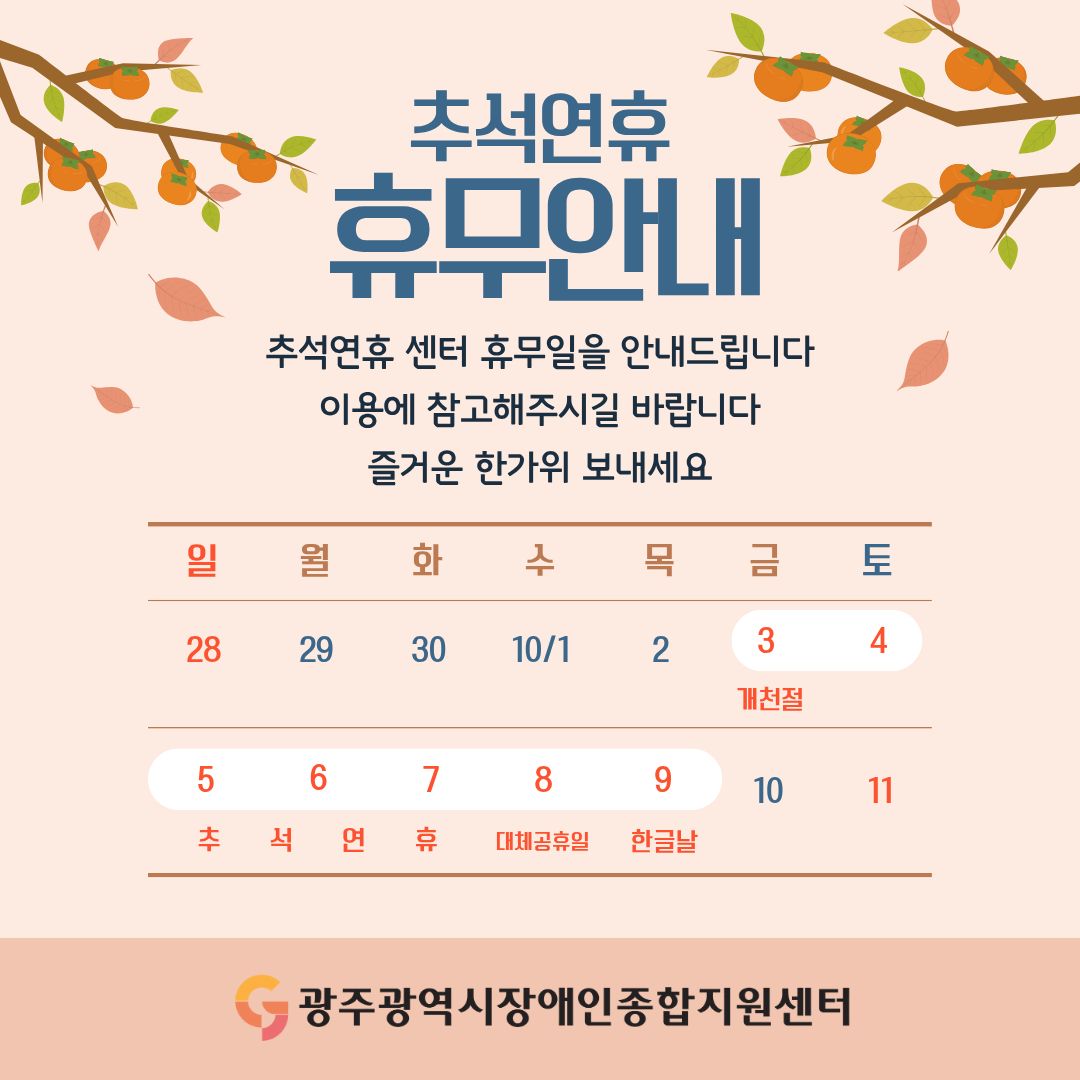 추석연휴 휴무안내
추석연휴 센터 휴무일을 안내드립니다
이용에 참고해주시길 바랍니다
즐거운 한가위 보내세요

10월 3일(금)~10월 9일(목) : 휴무일

10월 3일(금) : 개천절
10월 5(일) ~ 7일(화) : 추석 연휴
10월 8일(수) : 대체 공휴일
10월 9일(목) : 한글날

광주광역시장애인종합지원센터
