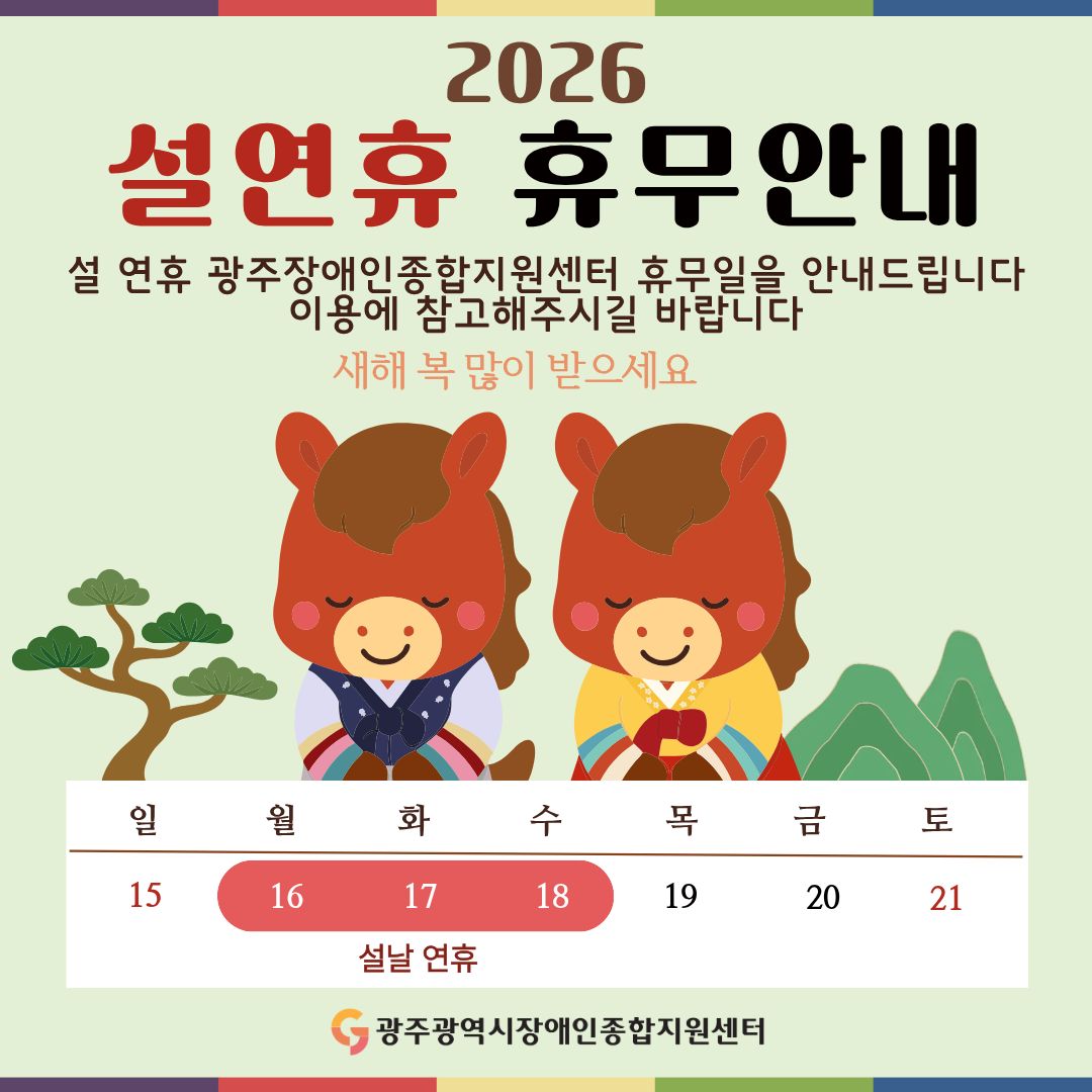 2026 설연휴 휴무안내
설 연휴 광주장애인종합지원센터 휴무일을 안내드립니다
이용에 참고해주시길 바랍니다
새해 복 많이 받으세요

설날 연휴 : 2026. 2. 16.(월) ~ 2. 18.(수)

광주광역시장애인종합지원센터
