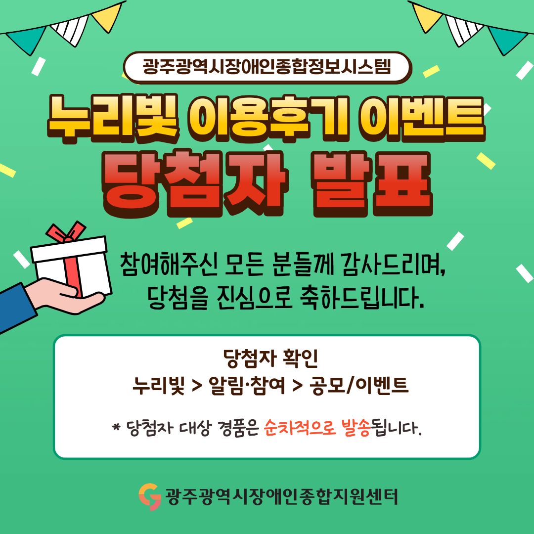 ‘광주광역시장애인종합정보시스템 누리빛’ 이용후기 이벤트 당첨자 발표 참여해주신 모든 분들께 감사드리며, 당첨을 진심으로 축하합니다. 당첨자 확인 : 누리빛 > 알림참여 > 공모/이벤트 *당첨자 대상 경품은 순차적으로 발송됩니다. 광주광역시장애인종합지원센터
