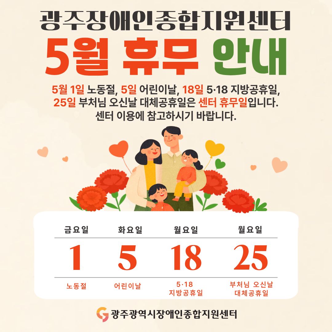 광주장애인종합지원센터 5월 휴무 안내 5월 1일 노동절, 5일 어린이날, 18일 5·18 지방공휴일, 25일 부처님 오신날 대체공휴일은 센터 휴무일입니다. 센터 이용에 참고하시기 바랍니다. 휴무일 : 1일 금요일 노동절, 5일 화요일 어린이날, 18일 월요일 5·18 지방공휴일, 25일 월요일 부처님 오신날 대체공휴일, 광주광역시장애인종합지원센터