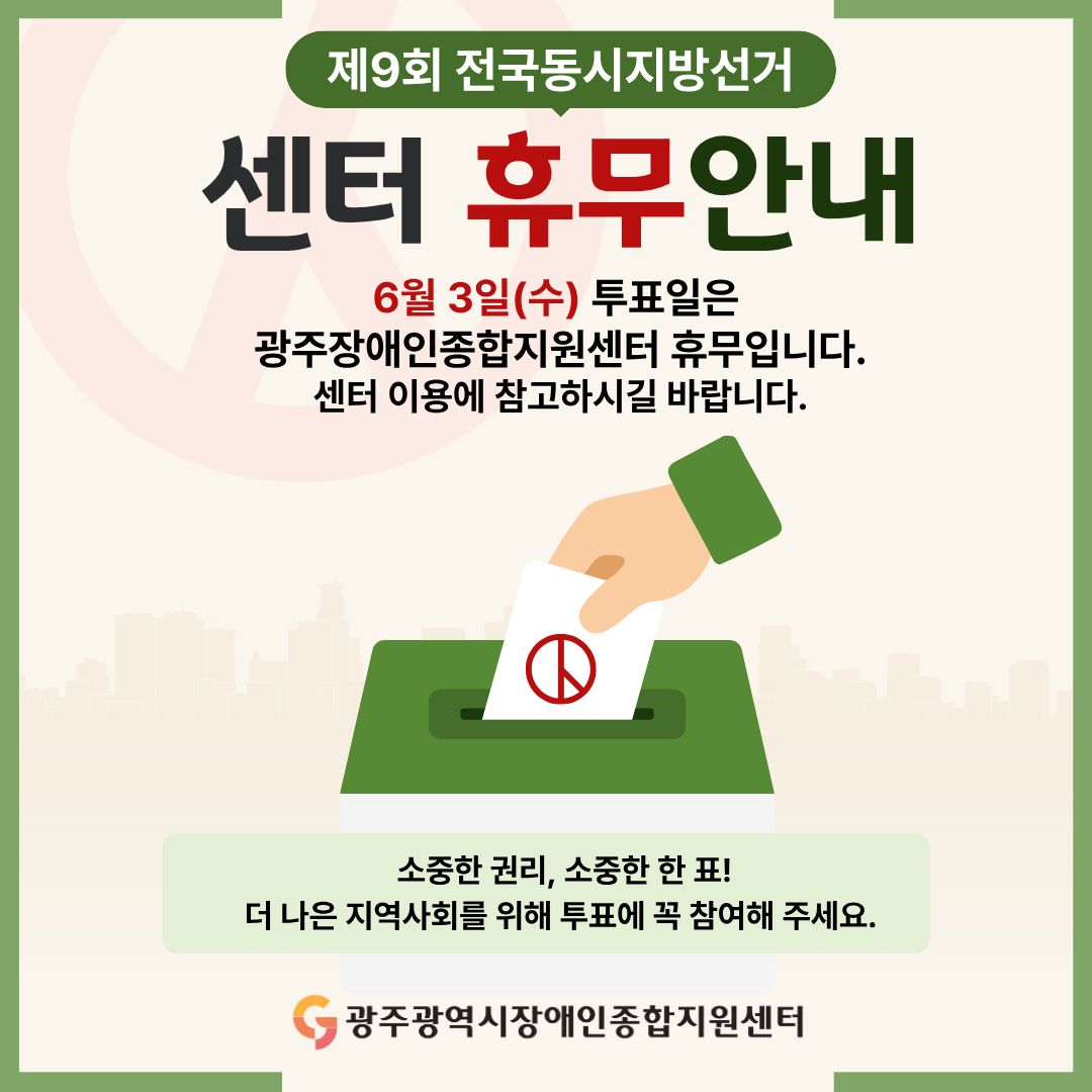 제9회 전국동시지방선거 센터 휴무안내 6월 3일(수) 투표일은
광주장애인종합지원센터 휴무입니다.센터 이용에 참고하시길 바랍니다. 소중한 권리, 소중한 한 표! 더 나은 지역사회를 위해 투표에 꼭 참여해 주세요. 광주광역시장애인종합지원센터